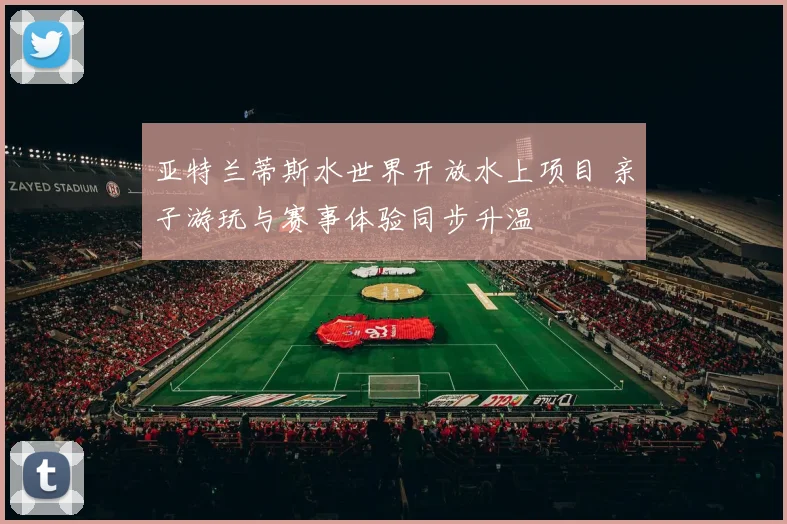 亚特兰蒂斯水世界开放水上项目 亲子游玩与赛事体验同步升温