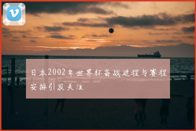 日本2002年世界杯备战进程与赛程安排引发关注