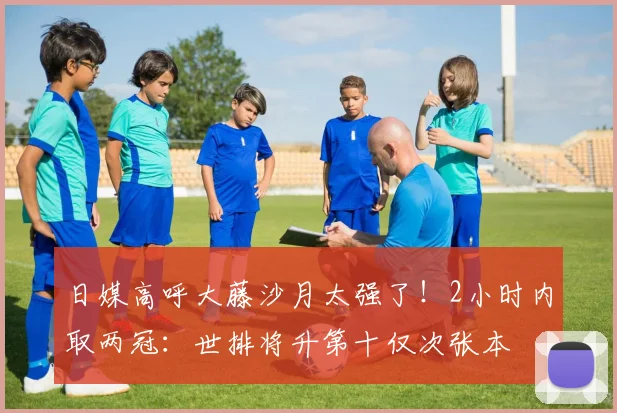 日媒高呼大藤沙月太强了!2小时内取两冠:世排将升第十仅次张本