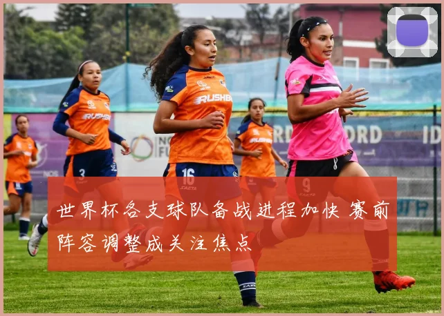 世界杯各支球队备战进程加快 赛前阵容调整成关注焦点