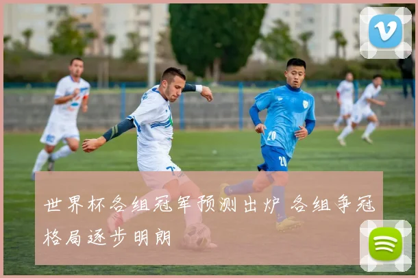 世界杯各组冠军预测出炉 各组争冠格局逐步明朗
