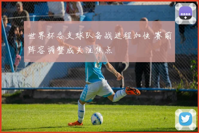 世界杯各支球队备战进程加快 赛前阵容调整成关注焦点