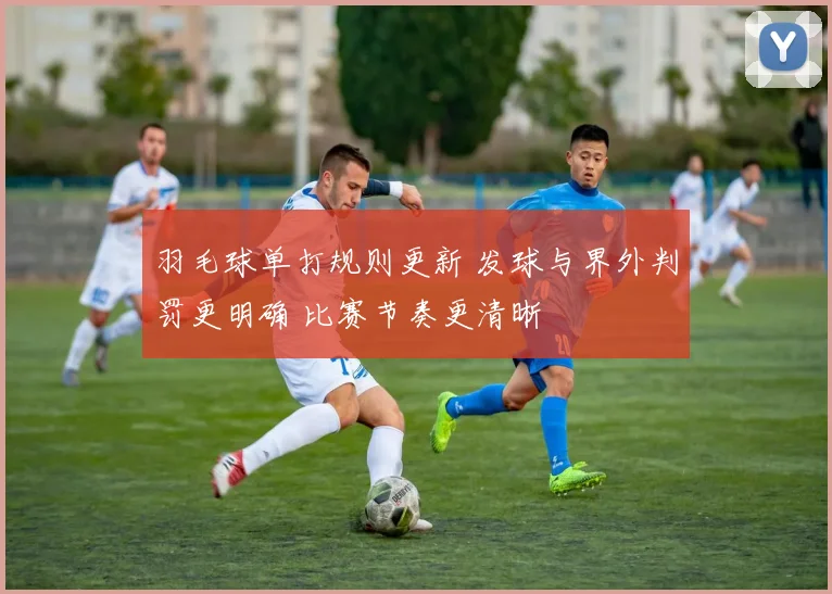 羽毛球单打规则更新 发球与界外判罚更明确 比赛节奏更清晰